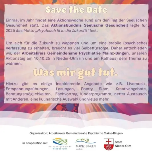 Das Plakat informiert über den Tag der seelischen Gesundheit 2025 in Nieder-Olm. Im oberen Bereich steht „Save the Date“ in großer Schrift. Darunter wird erklärt, dass das Aktionsbündnis Seelische Gesundheit für 2025 das Motto „Psychisch fit in die Zukunft!“ festgelegt hat.<br /><br />Der Arbeitskreis Gemeindenahen Psychiatrie Mainz-Bingen lädt am 10.10.2025 zum Aktionstag im und am Rathaus Nieder-Olm ein. Das Thema lautet: „Was mir gut tut.“<br /><br />Angeboten werden inspirierende Aktivitäten wie Livemusik, Entspannungsübungen, Lesungen, Poetry Slam, Kreativangebote, Beratungsmöglichkeiten, Fachvorträge, Kinderprogramm, Austausch mit anderen und kulinarische Angebote.<br /><br />Im unteren Bereich befinden sich die Logos der Kooperationspartner: Verbandsgemeinde Nieder-Olm, Landkreis Mainz-Bingen und Stadt Nieder-Olm. Der Hintergrund ist farbenfroh gestaltet mit warmen Farbtönen, passend zum Thema psychische Gesundheit und Lebensfreude.